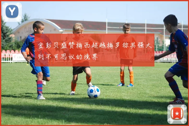 金彭贝盛赞梅西超越梅罗称其强大到不可思议的境界
