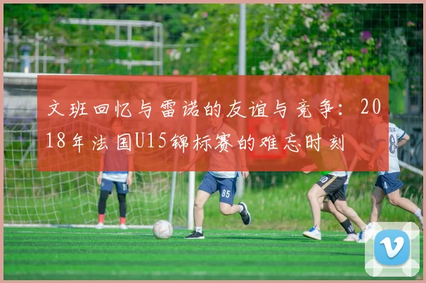 文班回忆与雷诺的友谊与竞争：2018年法国U15锦标赛的难忘时刻