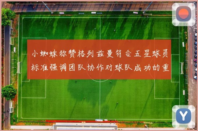 小蜘蛛称赞格列兹曼符合五星球员标准强调团队协作对球队成功的重要性