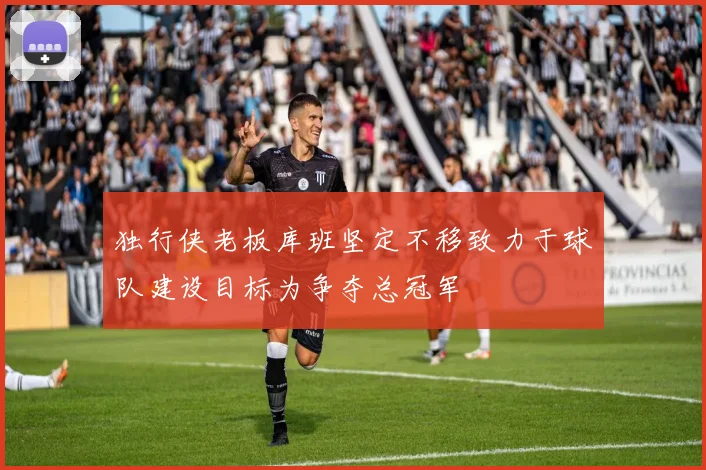 独行侠老板库班坚定不移致力于球队建设目标为争夺总冠军