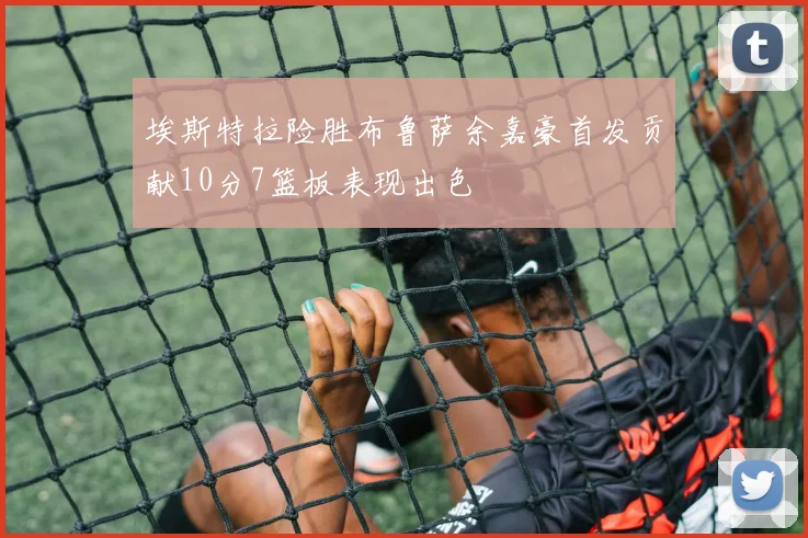 埃斯特拉险胜布鲁萨余嘉豪首发贡献10分7篮板表现出色