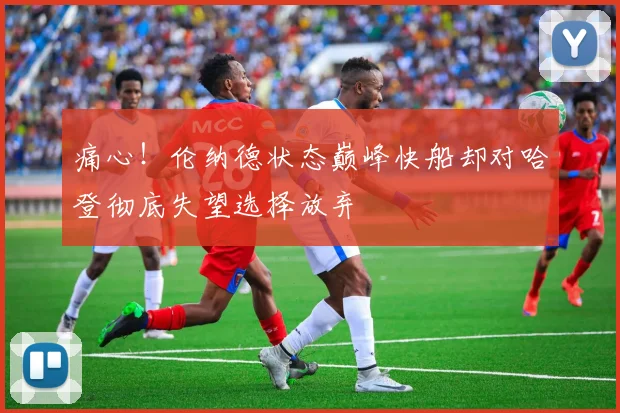 痛心！伦纳德状态巅峰快船却对哈登彻底失望选择放弃
