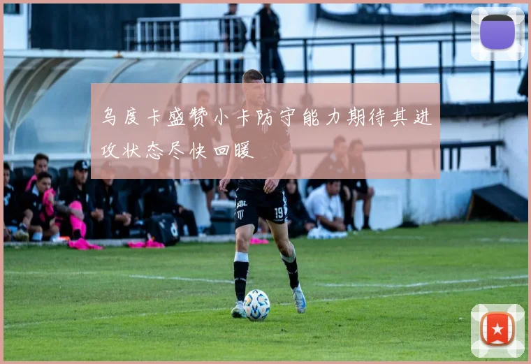 乌度卡盛赞小卡防守能力期待其进攻状态尽快回暖