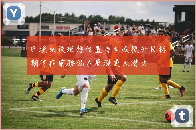 巴埃纳谈理想位置与自我提升目标期待在前腰偏左展现更大潜力