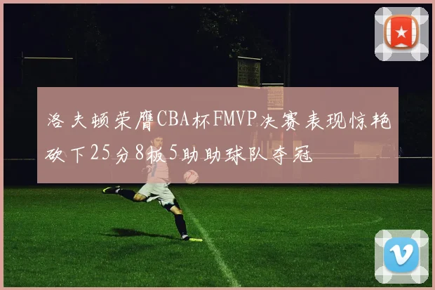 洛夫顿荣膺CBA杯FMVP决赛表现惊艳砍下25分8板5助助球队夺冠