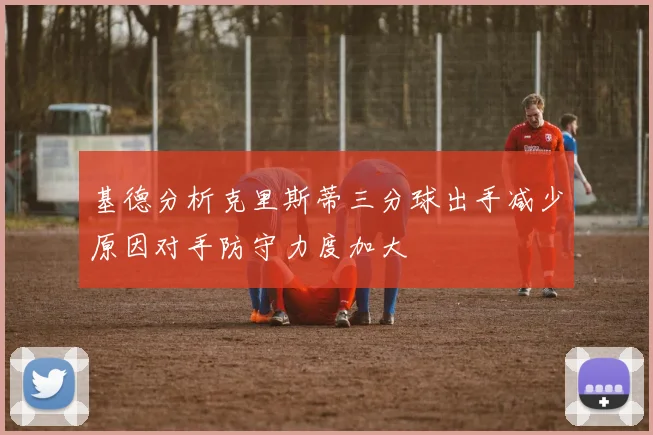 基德分析克里斯蒂三分球出手减少原因对手防守力度加大