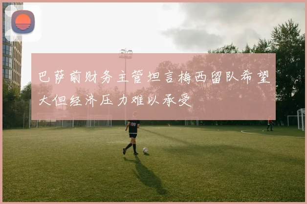 巴萨前财务主管坦言梅西留队希望大但经济压力难以承受