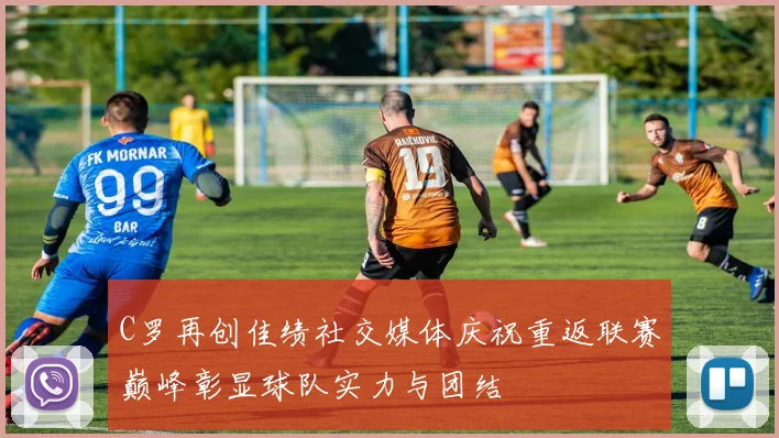 C罗再创佳绩社交媒体庆祝重返联赛巅峰彰显球队实力与团结