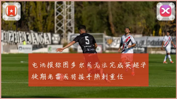 电讯报称图多尔或无法完成英超学徒期老雷或将接手热刺重任