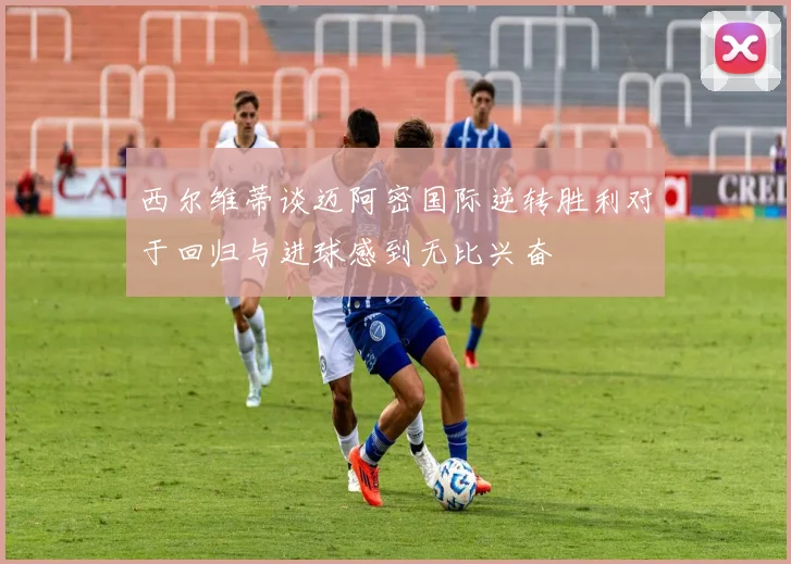 西尔维蒂谈迈阿密国际逆转胜利对于回归与进球感到无比兴奋