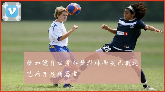 林加德自由身加盟科林蒂安已抵达巴西开启新篇章