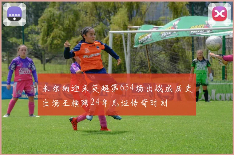 米尔纳迎来英超第654场出战成历史出场王横跨24年见证传奇时刻