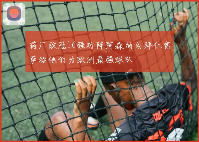 药厂欧冠16强对阵阿森纳或拜仁宽萨称他们为欧洲最强球队