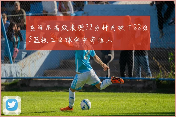 克洛尼高效表现32分钟内砍下22分5篮板三分球命中率惊人