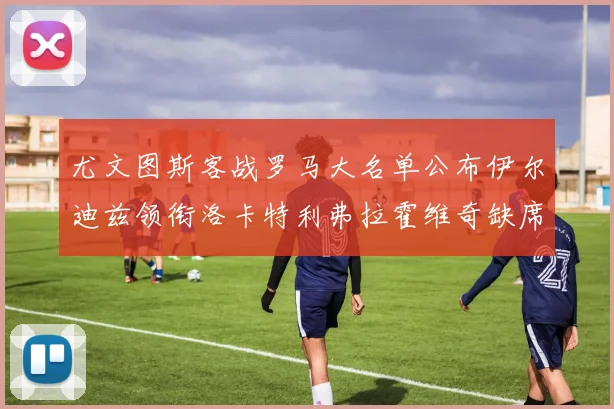 尤文图斯客战罗马大名单公布伊尔迪兹领衔洛卡特利弗拉霍维奇缺席