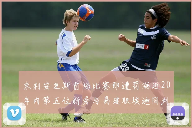 朱利安里斯首场比赛即遭罚满近20年内第五位新秀与易建联埃迪同列