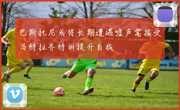巴斯托尼或将长期遭遇嘘声需接受马特拉齐特训提升自我
