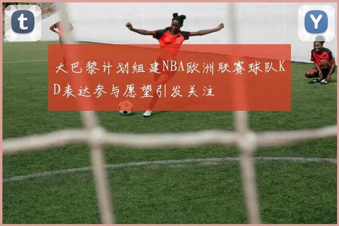 大巴黎计划组建NBA欧洲联赛球队KD表达参与愿望引发关注