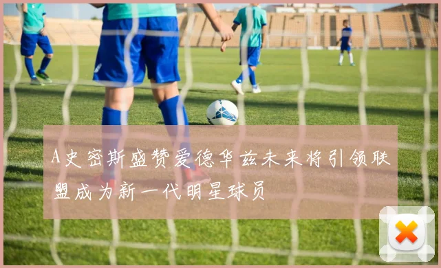 A史密斯盛赞爱德华兹未来将引领联盟成为新一代明星球员