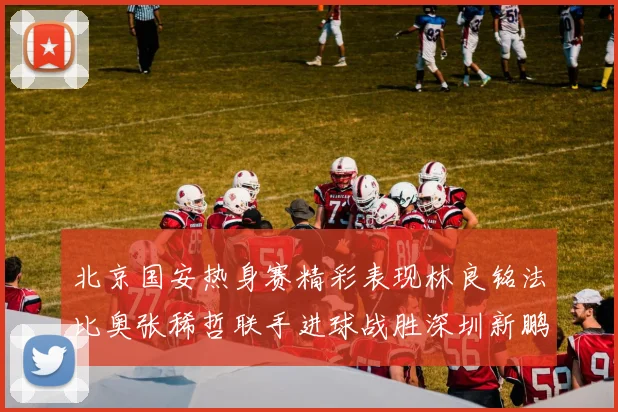 北京国安热身赛精彩表现林良铭法比奥张稀哲联手进球战胜深圳新鹏城
