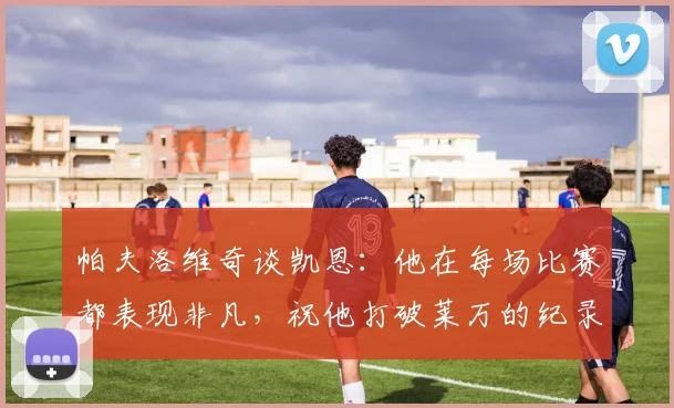 帕夫洛维奇谈凯恩：他在每场比赛都表现非凡，祝他打破莱万的纪录