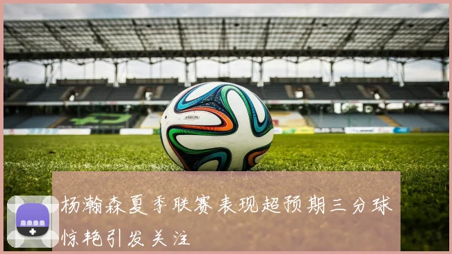 杨瀚森夏季联赛表现超预期三分球惊艳引发关注