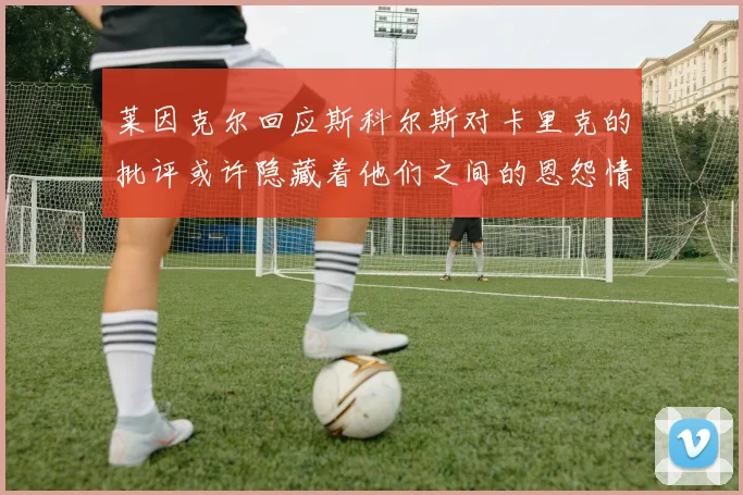 莱因克尔回应斯科尔斯对卡里克的批评或许隐藏着他们之间的恩怨情仇