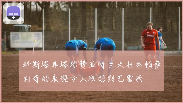 科斯塔库塔称赞亚特兰大壮举帕萨利奇的表现令人联想到巴雷西