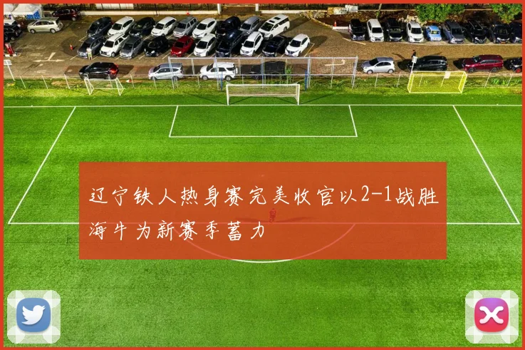 辽宁铁人热身赛完美收官以2-1战胜海牛为新赛季蓄力