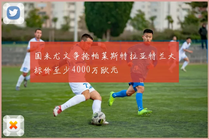 国米尤文争抢帕莱斯特拉亚特兰大标价至少4000万欧元