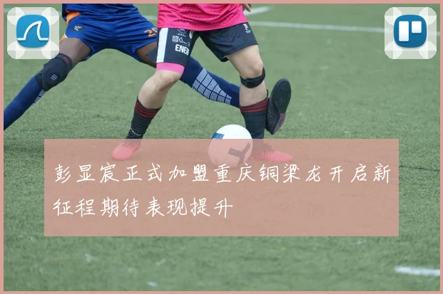 彭显宸正式加盟重庆铜梁龙开启新征程期待表现提升