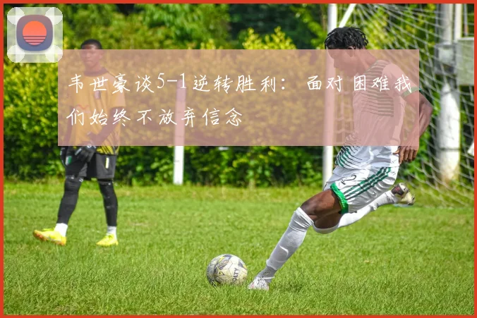 韦世豪谈5-1逆转胜利：面对困难我们始终不放弃信念