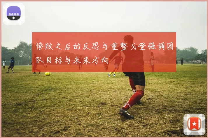 惨败之后的反思与重整戈登强调团队目标与未来方向