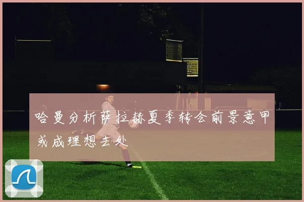 哈曼分析萨拉赫夏季转会前景意甲或成理想去处
