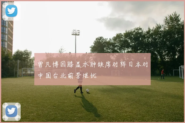 曾凡博因膝盖水肿缺席对阵日本对中国台北前景堪忧